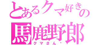 とあるクマ好きの馬鹿野郎（クマさん♡）