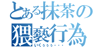 とある抹茶の猥褻行為（いくぅぅぅ・・・）