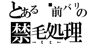 とある​前バリの禁毛処理（→ξζ←）