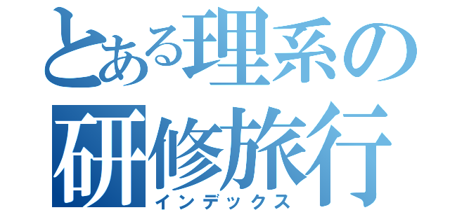 とある理系の研修旅行（インデックス）