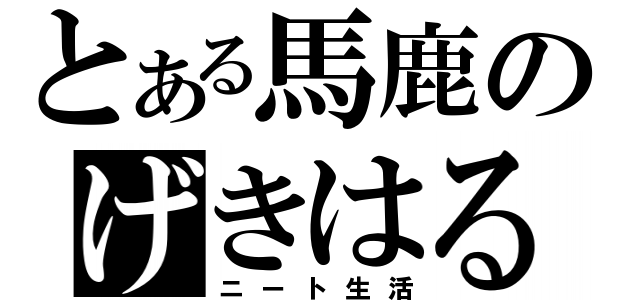 とある馬鹿のげきはる（ニート生活）