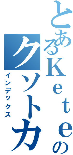 とあるＫｅｔｅｒのクソトカゲ（インデックス）