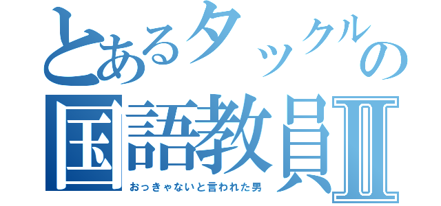 とあるタックルの国語教員Ⅱ（おっきゃないと言われた男）