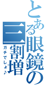 とある眼鏡の三割増（ガチでしょ♪）