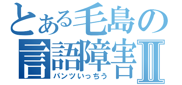 とある毛島の言語障害Ⅱ（パンツいっちう）