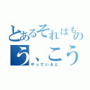 とあるそれはものう、こう（やっていると）