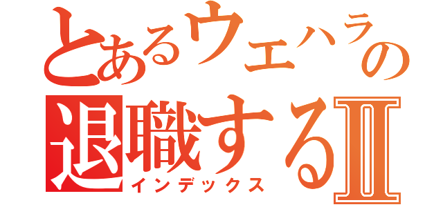 とあるウエハラの退職するまでⅡ（インデックス）