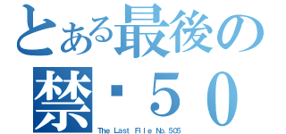 とある最後の禁檔５０５號（Ｔｈｅ Ｌａｓｔ Ｆｉｌｅ Ｎｏ．５０５）