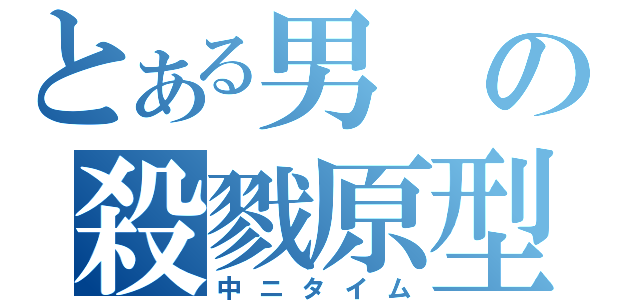 とある男の殺戮原型（中ニタイム）