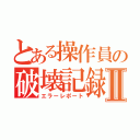 とある操作員の破壊記録Ⅱ（エラーレポート）