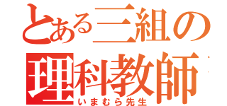 とある三組の理科教師（いまむら先生）