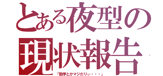 とある夜型の現状報告（「数学とかマジだりぃ・・・」）