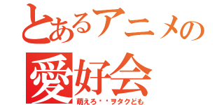 とあるアニメの愛好会（萌えろ‼︎ヲタクども）