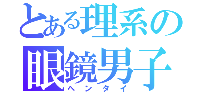 とある理系の眼鏡男子（ヘンタイ）