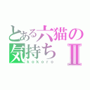 とある六猫の気持ちⅡ（ｋｏｋｏｒｏ）