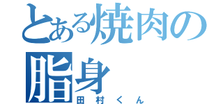 とある焼肉の脂身（田村くん）