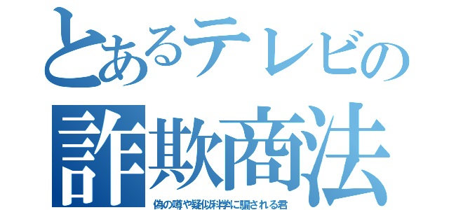 とあるテレビの詐欺商法（偽の噂や疑似科学に騙される君）