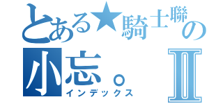 とある★騎士聯邦國★の小忘。Ⅱ（インデックス）