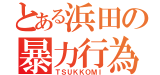 とある浜田の暴力行為（ＴＳＵＫＫＯＭＩ）