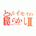 とあるイモイの散らかしⅡ（タイフーンヘアー）