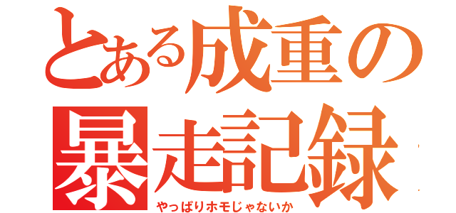 とある成重の暴走記録（やっぱりホモじゃないか）