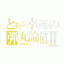 とある幸運の弾丸論破Ⅱ（それは違うよ・・・）