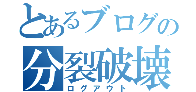 とあるブログの分裂破壊（ログアウト）