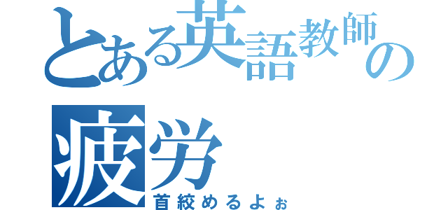 とある英語教師の疲労（首絞めるよぉ）