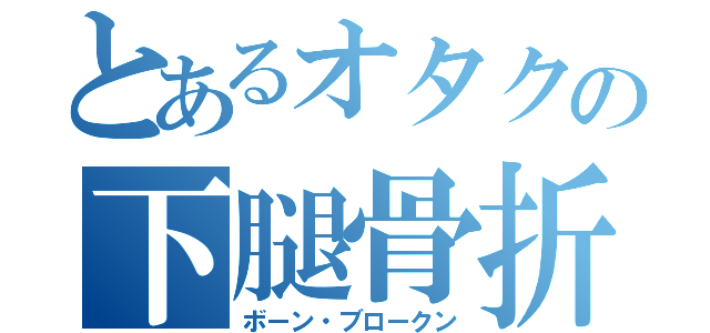 とあるオタクの下腿骨折（ボーン・ブロークン）