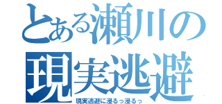 とある瀬川の現実逃避（現実逃避に浸るっ浸るっ）