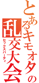 とあるキモオタの乱交大会（セックスパーティ）