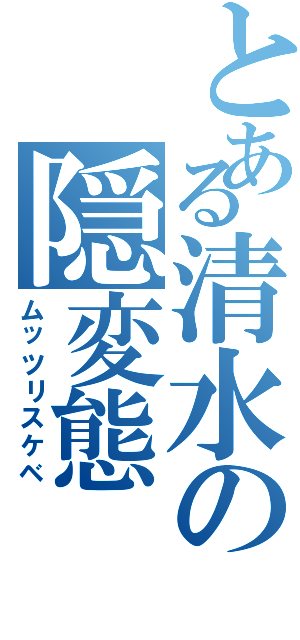 とある清水の隠変態（ムッツリスケベ）