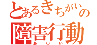 とあるきちがいの障害行動（あ○い）