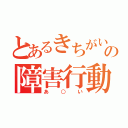 とあるきちがいの障害行動（あ○い）