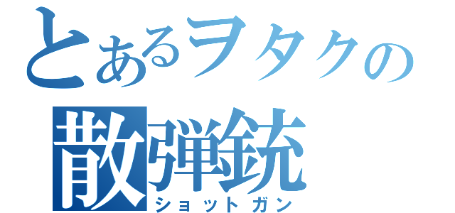 とあるヲタクの散弾銃（ショットガン）