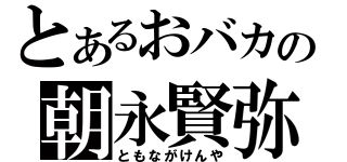 とあるおバカの朝永賢弥（ともながけんや）