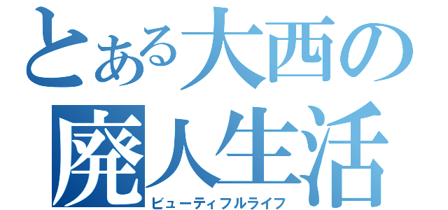 とある大西の廃人生活（ビューティフルライフ）