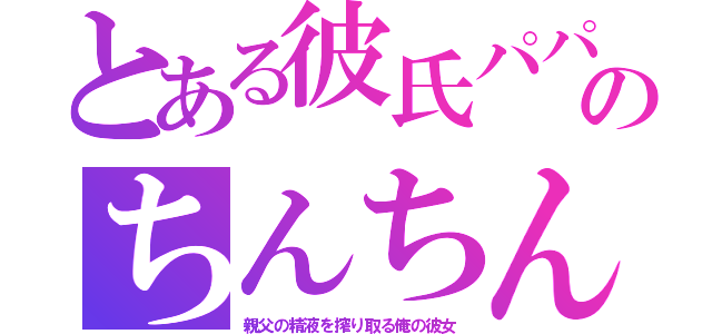 とある彼氏パパのちんちん（親父の精液を搾り取る俺の彼女）