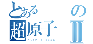 とあるの超原子弾Ⅱ（Ａｔｏｍｉｃ ｂｏｍｂ）