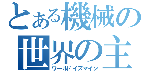 とある機械の世界の主（ワールドイズマイン）