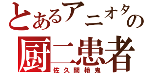 とあるアニオタの厨二患者（佐久間椿鬼）