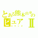 とある熊本出身のピュアⅡ（スザンヌ）