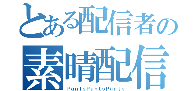 とある配信者の素晴配信（ＰａｎｔｓＰａｎｔｓＰａｎｔｓ）