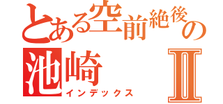 とある空前絶後の池崎Ⅱ（インデックス）