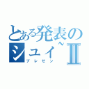 とある発表のシュィ~、バゴーンⅡ（プレゼン）