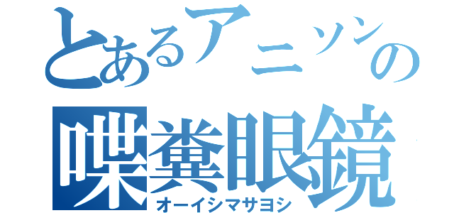 とあるアニソン界の喋糞眼鏡（オーイシマサヨシ）