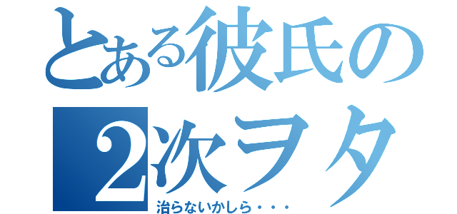 とある彼氏の２次ヲタ（治らないかしら・・・）