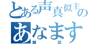 とある声真似主のあなます（雑談）