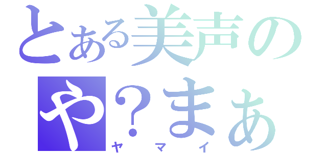 とある美声のや？まぁ、いい。（ヤマイ）