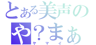 とある美声のや？まぁ、いい。（ヤマイ）